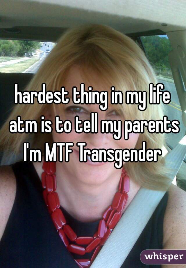 hardest thing in my life atm is to tell my parents I'm MTF Transgender 