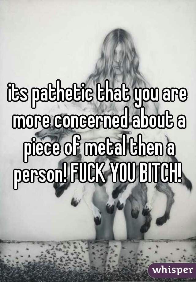 its pathetic that you are more concerned about a piece of metal then a person! FUCK YOU BITCH! 