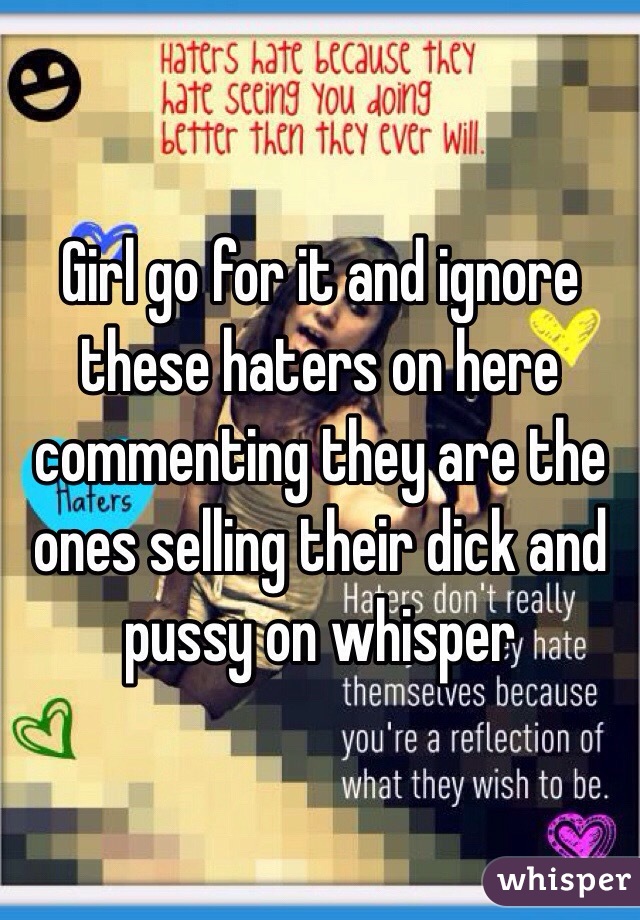 Girl go for it and ignore these haters on here commenting they are the ones selling their dick and pussy on whisper