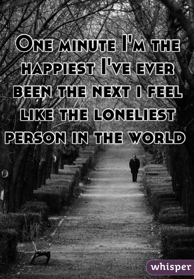 One minute I'm the happiest I've ever been the next i feel like the loneliest person in the world 