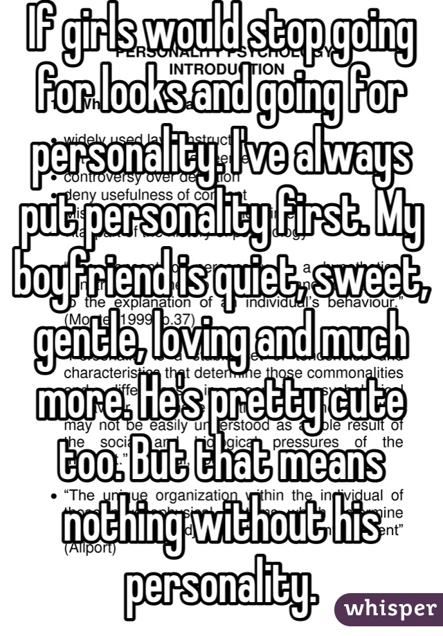 If girls would stop going for looks and going for personality. I've always put personality first. My boyfriend is quiet, sweet, gentle, loving and much more. He's pretty cute too. But that means nothing without his personality.