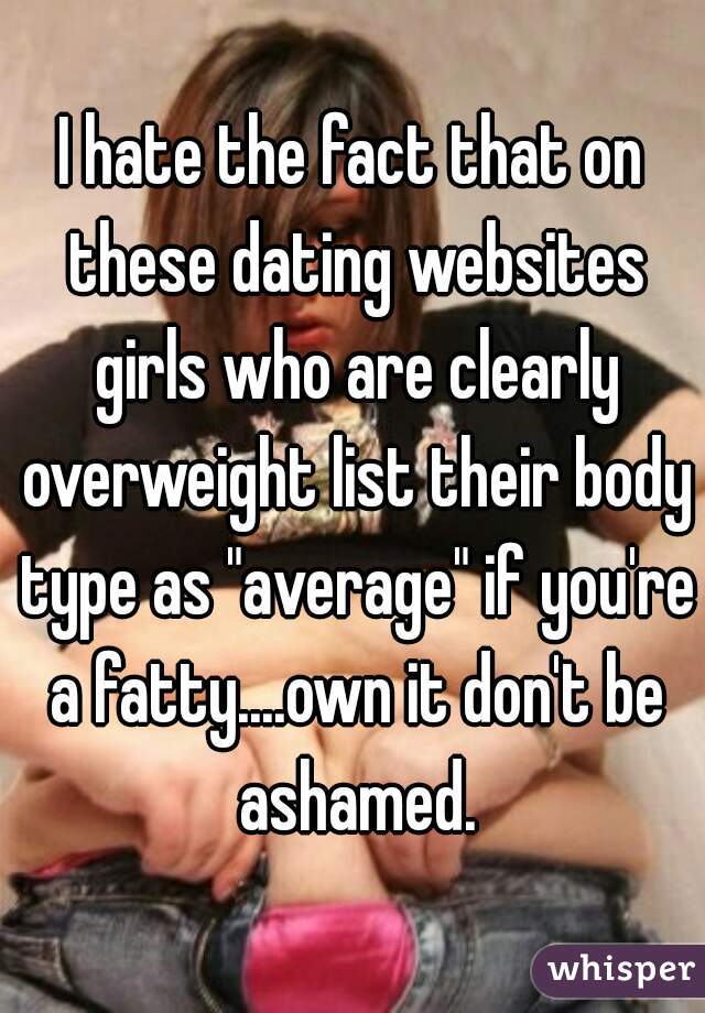 I hate the fact that on these dating websites girls who are clearly overweight list their body type as "average" if you're a fatty....own it don't be ashamed.