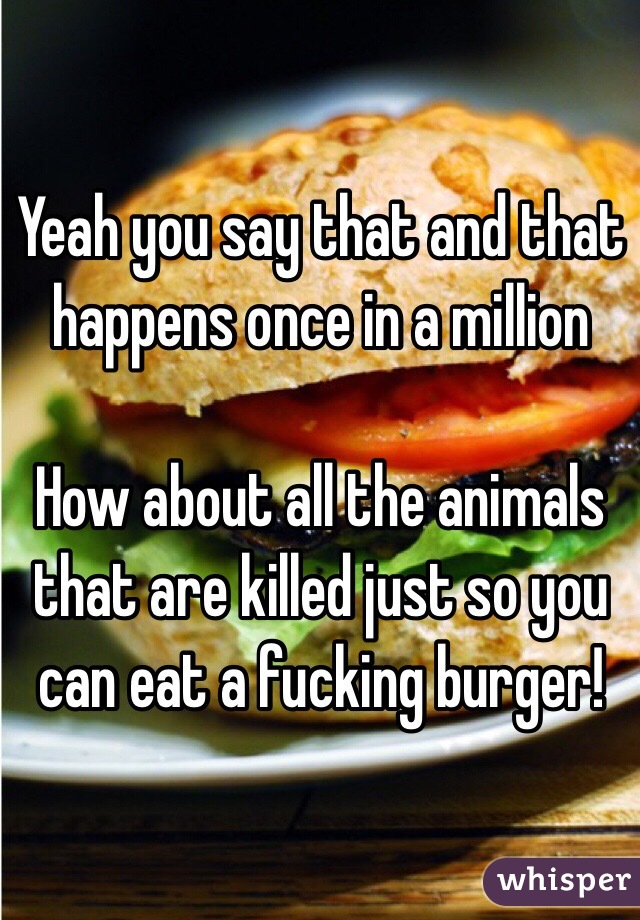 Yeah you say that and that happens once in a million

How about all the animals that are killed just so you can eat a fucking burger! 