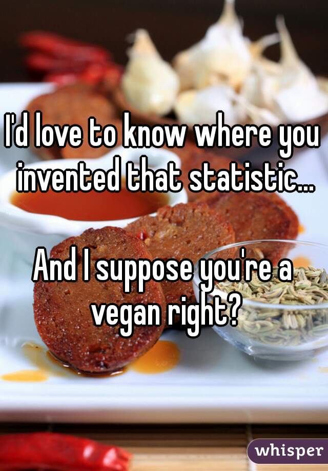 I'd love to know where you invented that statistic...

And I suppose you're a vegan right?