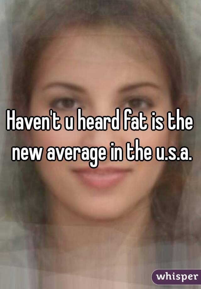 Haven't u heard fat is the new average in the u.s.a.