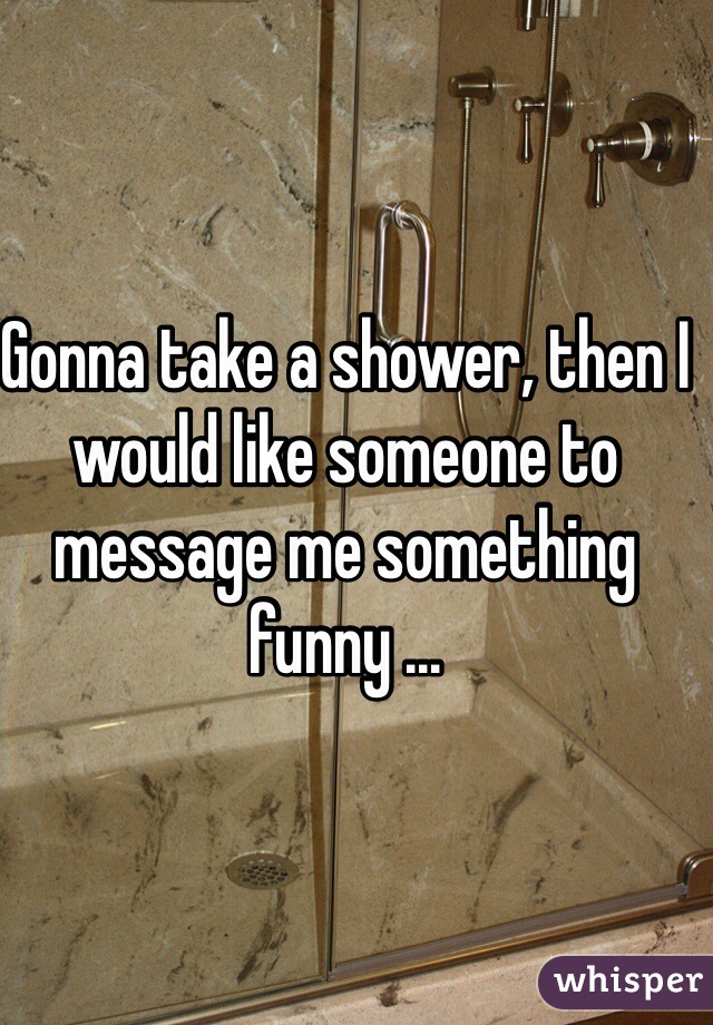 Gonna take a shower, then I would like someone to message me something funny ... 