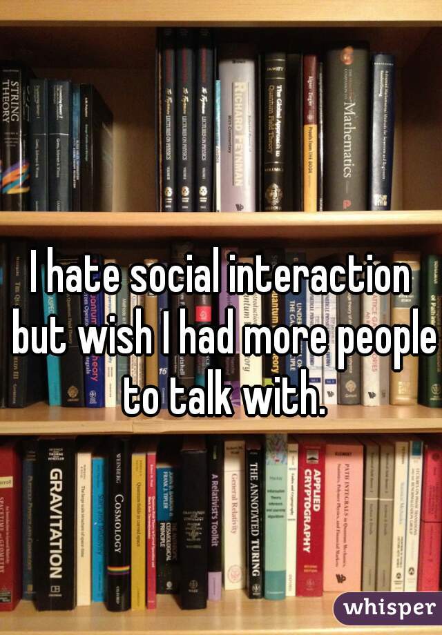 I hate social interaction but wish I had more people to talk with.