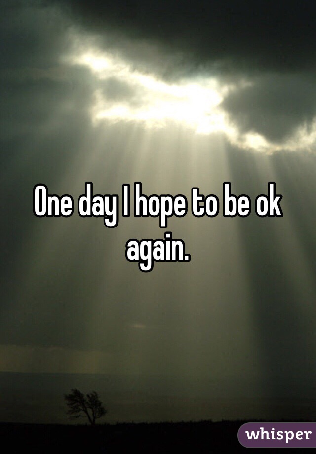 One day I hope to be ok again.