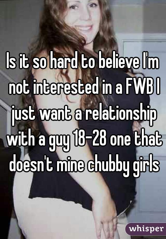 Is it so hard to believe I'm not interested in a FWB I just want a relationship with a guy 18-28 one that doesn't mine chubby girls