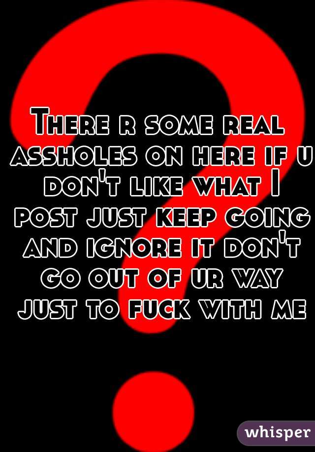 There r some real assholes on here if u don't like what I post just keep going and ignore it don't go out of ur way just to fuck with me