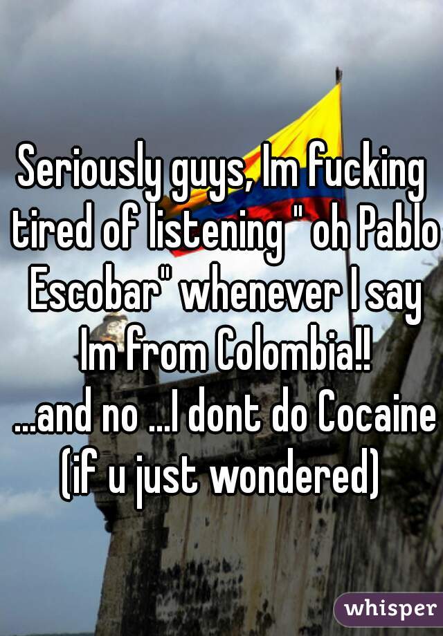 Seriously guys, Im fucking tired of listening " oh Pablo Escobar" whenever I say Im from Colombia!!
 ...and no ...I dont do Cocaine (if u just wondered) 