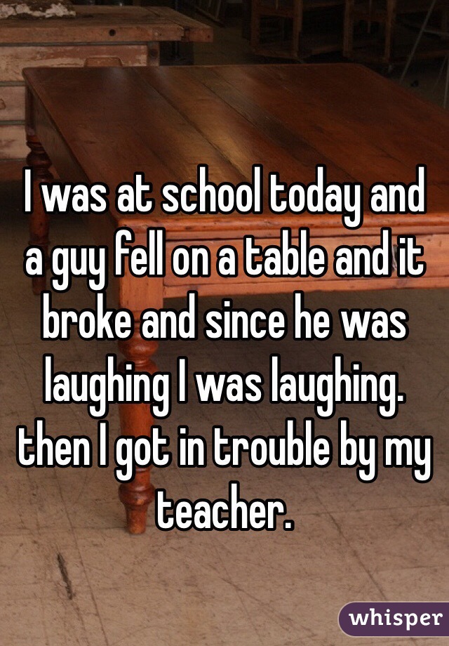 
I was at school today and a guy fell on a table and it broke and since he was laughing I was laughing. then I got in trouble by my teacher.  