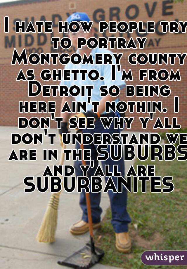 I hate how people try to portray Montgomery county as ghetto. I'm from Detroit so being here ain't nothin. I don't see why y'all don't understand we are in the SUBURBS and y'all are SUBURBANITES