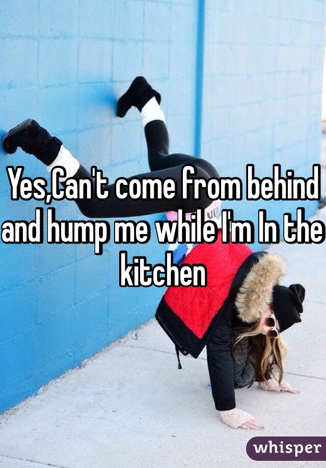 Yes,Can't come from behind and hump me while I'm In the kitchen