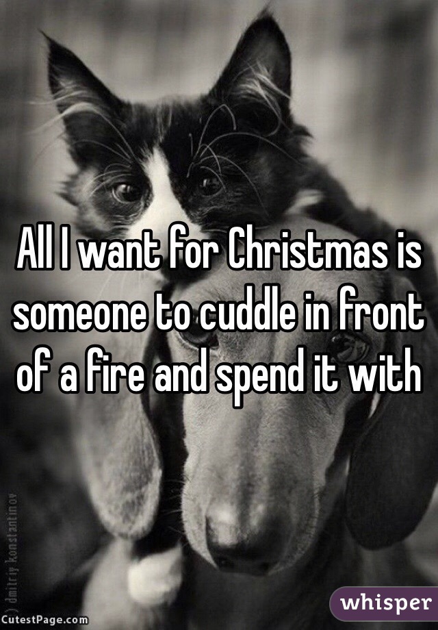 All I want for Christmas is someone to cuddle in front of a fire and spend it with 