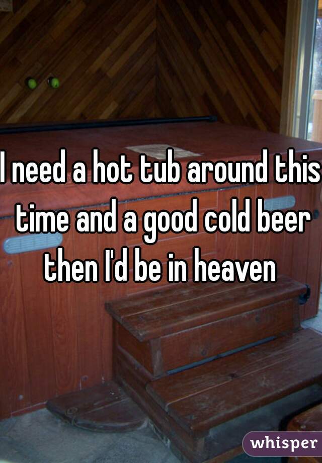 I need a hot tub around this time and a good cold beer then I'd be in heaven 