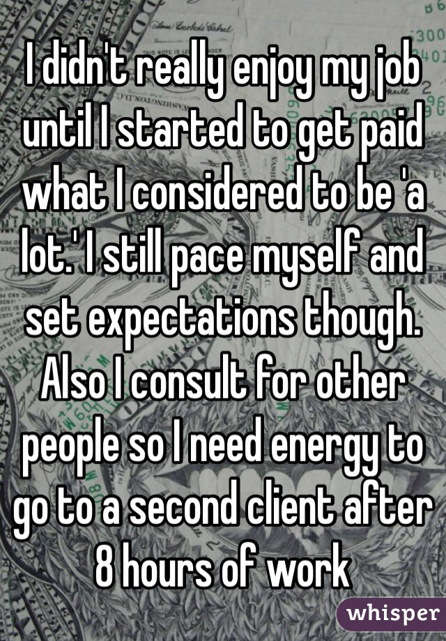 I didn't really enjoy my job until I started to get paid what I considered to be 'a lot.' I still pace myself and set expectations though. Also I consult for other people so I need energy to go to a second client after 8 hours of work