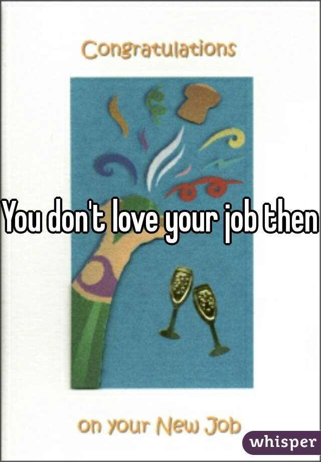 You don't love your job then