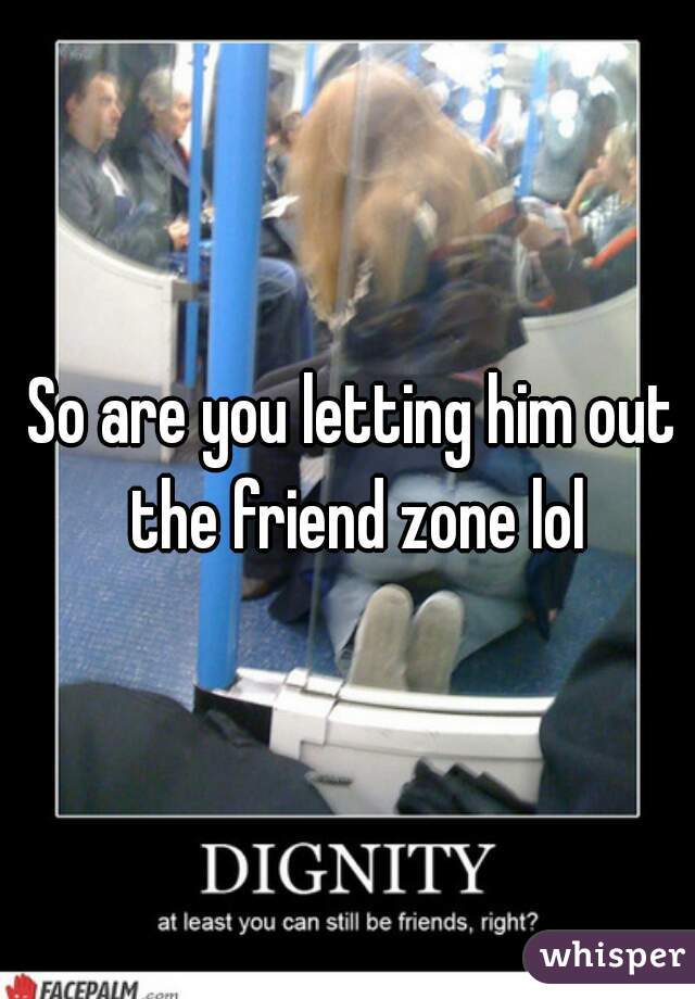 So are you letting him out the friend zone lol
