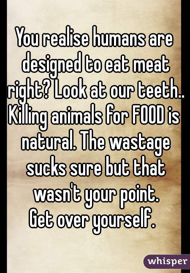 You realise humans are designed to eat meat right? Look at our teeth..
Killing animals for FOOD is natural. The wastage sucks sure but that wasn't your point.
Get over yourself. 