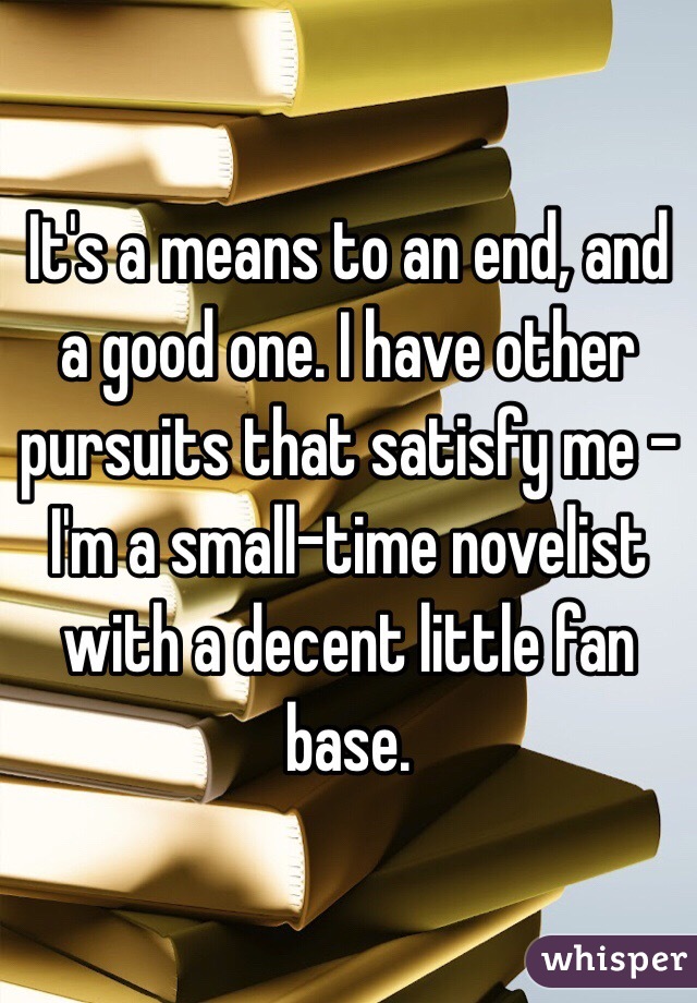 It's a means to an end, and a good one. I have other pursuits that satisfy me - I'm a small-time novelist with a decent little fan base. 