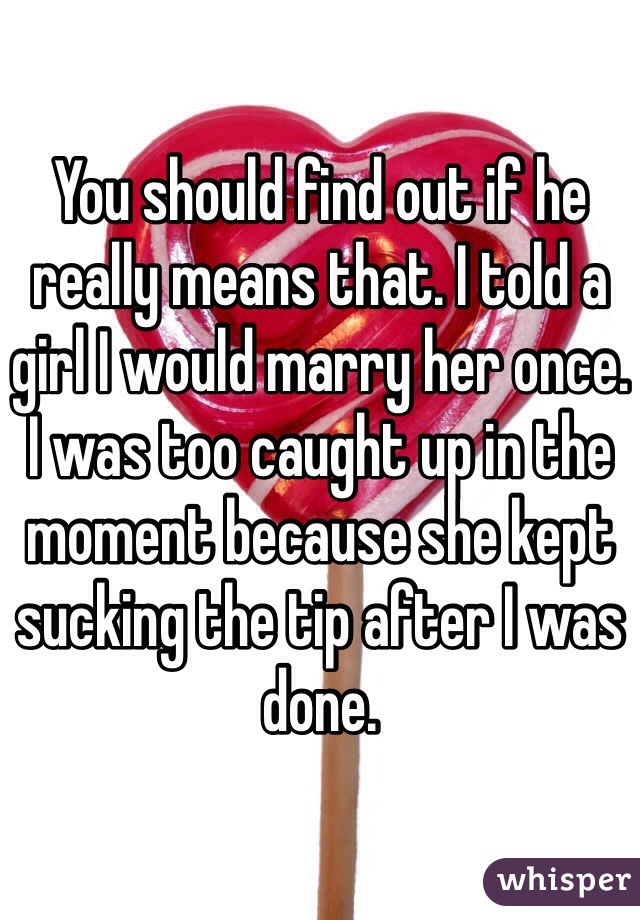 You should find out if he really means that. I told a girl I would marry her once. I was too caught up in the moment because she kept sucking the tip after I was done.