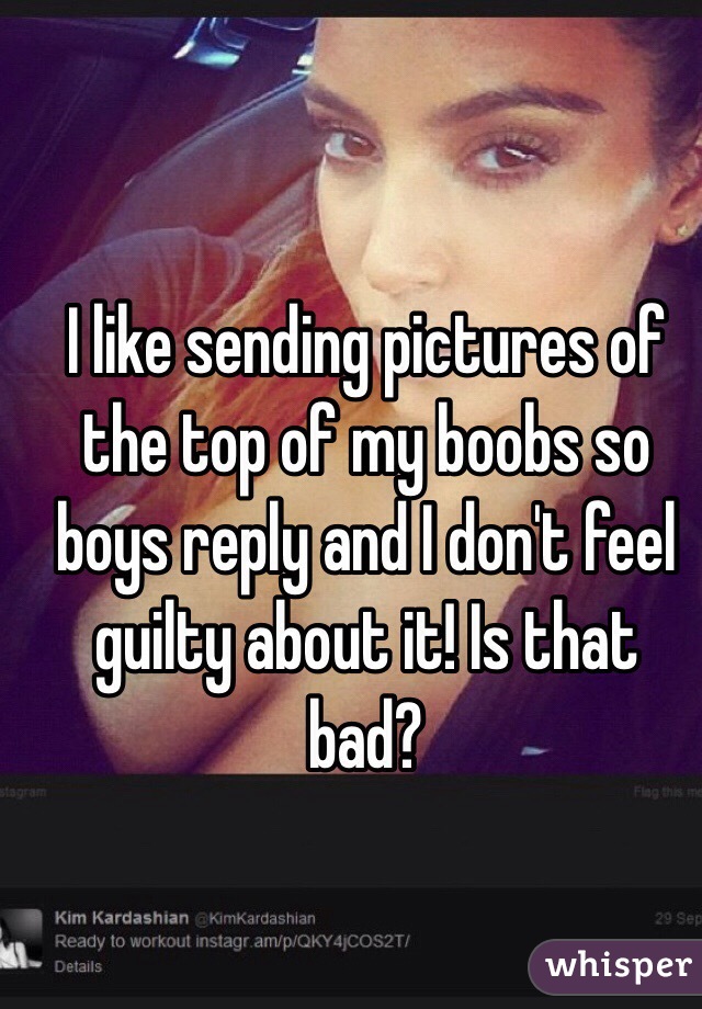 I like sending pictures of the top of my boobs so boys reply and I don't feel guilty about it! Is that bad? 