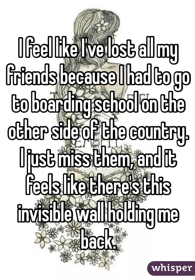 I feel like I've lost all my friends because I had to go to boarding school on the other side of the country. I just miss them, and it feels like there's this invisible wall holding me back. 