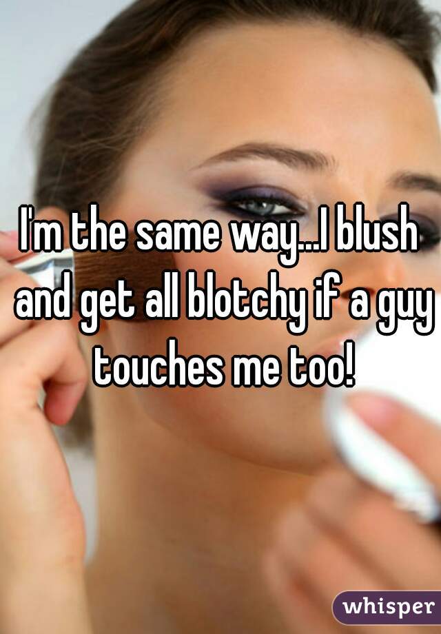 I'm the same way...I blush and get all blotchy if a guy touches me too!