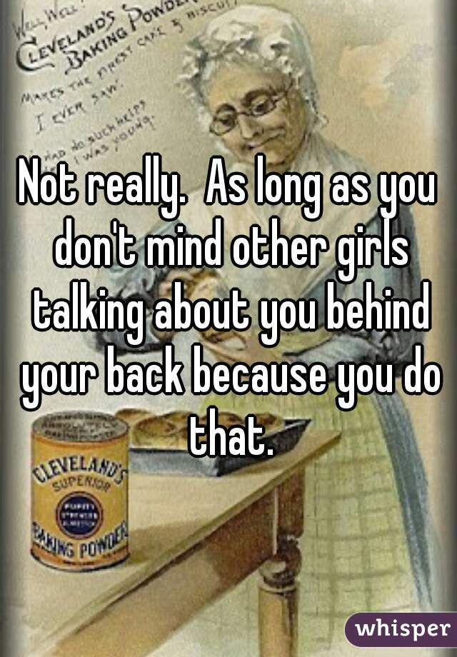 Not really.  As long as you don't mind other girls talking about you behind your back because you do that.