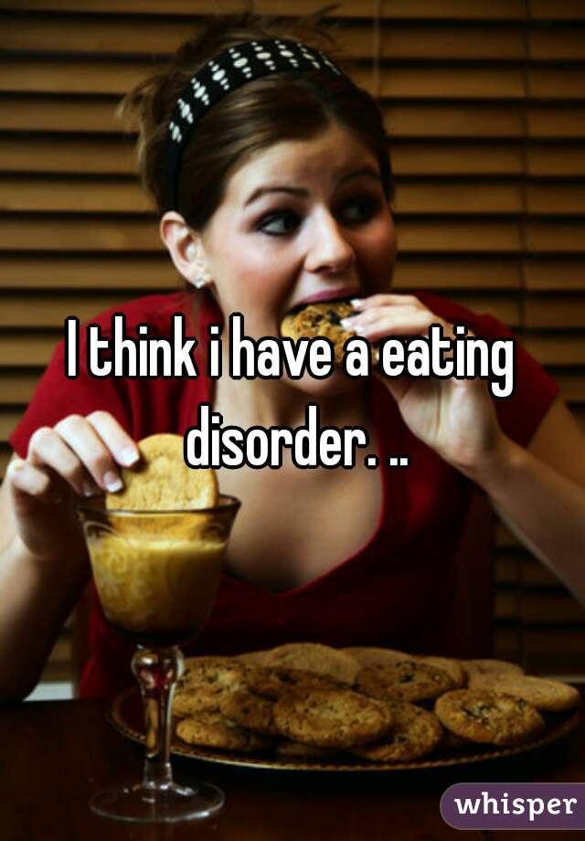 I think i have a eating disorder. ..
