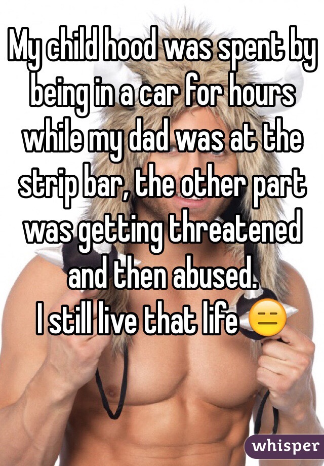My child hood was spent by being in a car for hours while my dad was at the strip bar, the other part was getting threatened and then abused.
I still live that life 😑