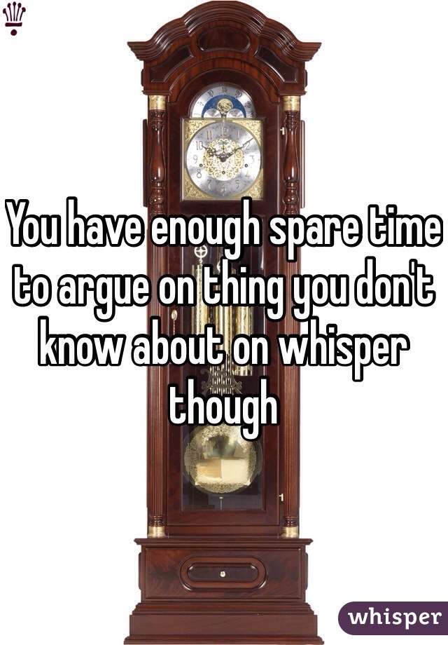 You have enough spare time to argue on thing you don't know about on whisper though 