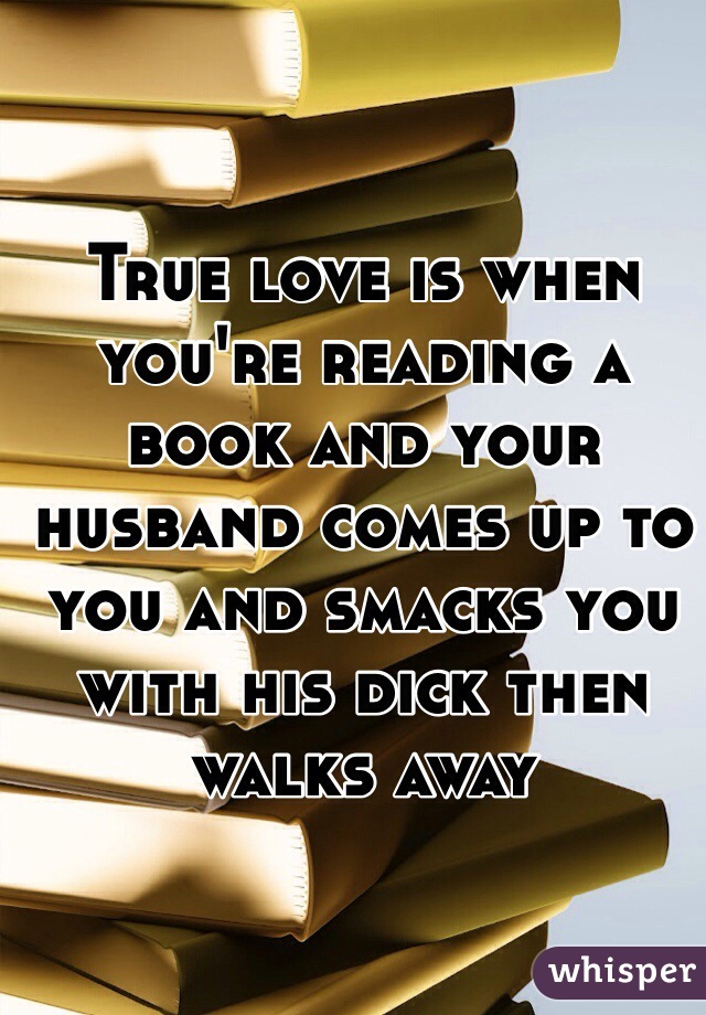 True love is when you're reading a book and your husband comes up to you and smacks you with his dick then walks away
