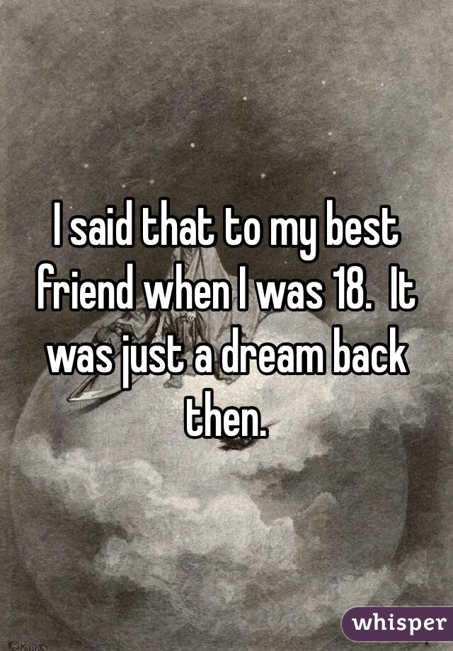 I said that to my best friend when I was 18.  It was just a dream back then. 