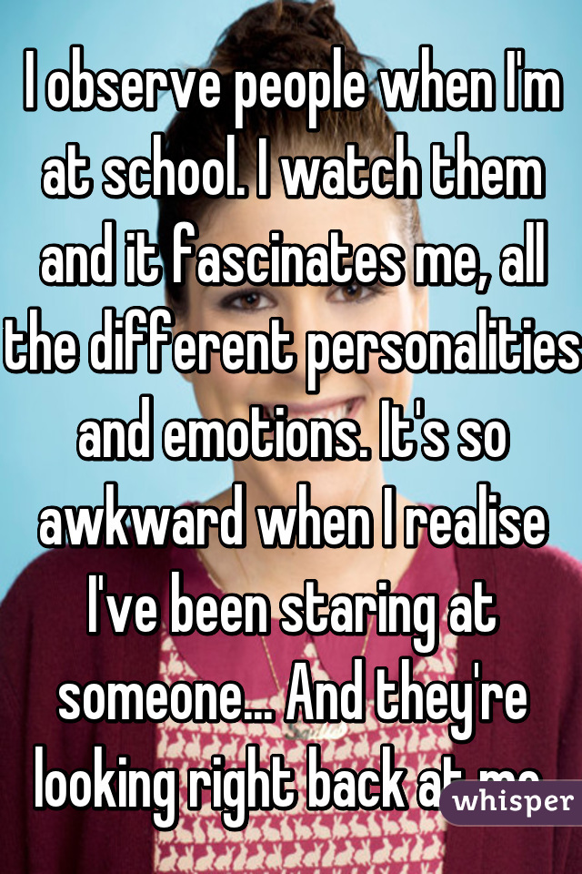 I observe people when I'm at school. I watch them and it fascinates me, all the different personalities and emotions. It's so awkward when I realise I've been staring at someone... And they're looking right back at me.
