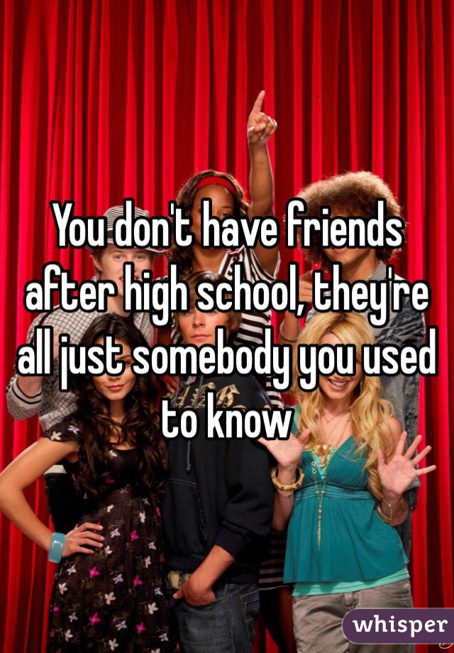 You don't have friends after high school, they're all just somebody you used to know