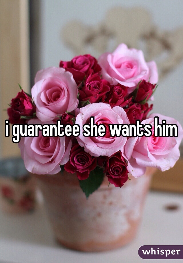 i guarantee she wants him 