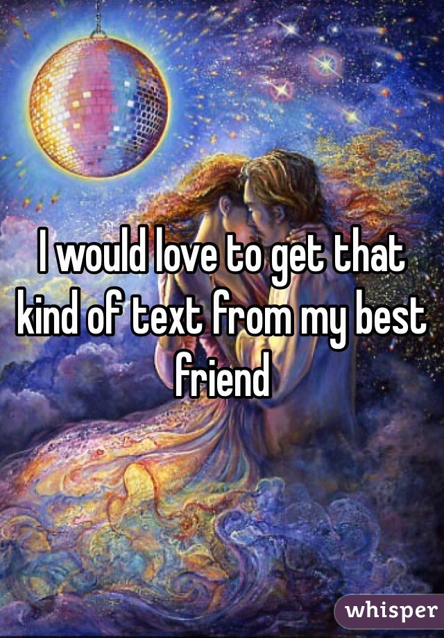 I would love to get that kind of text from my best friend 