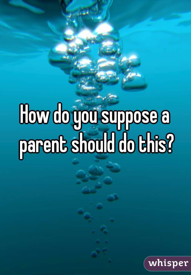 How do you suppose a parent should do this?