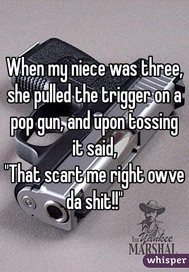 When my niece was three, she pulled the trigger on a pop gun, and upon tossing it said,
"That scart me right owve da shit!!"   