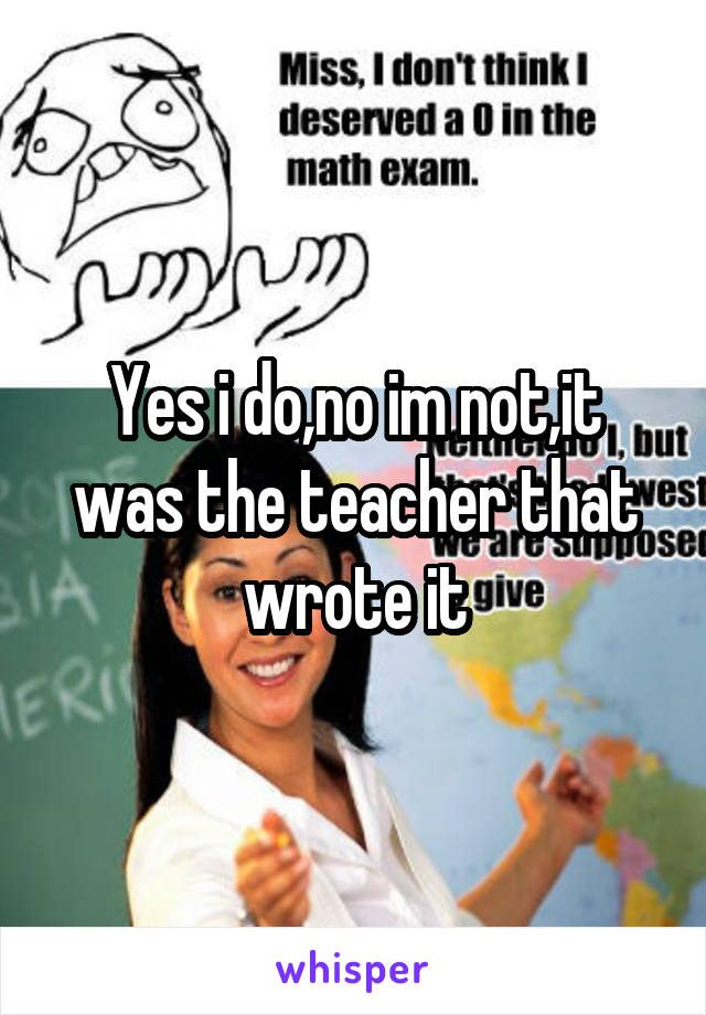 Yes i do,no im not,it was the teacher that wrote it