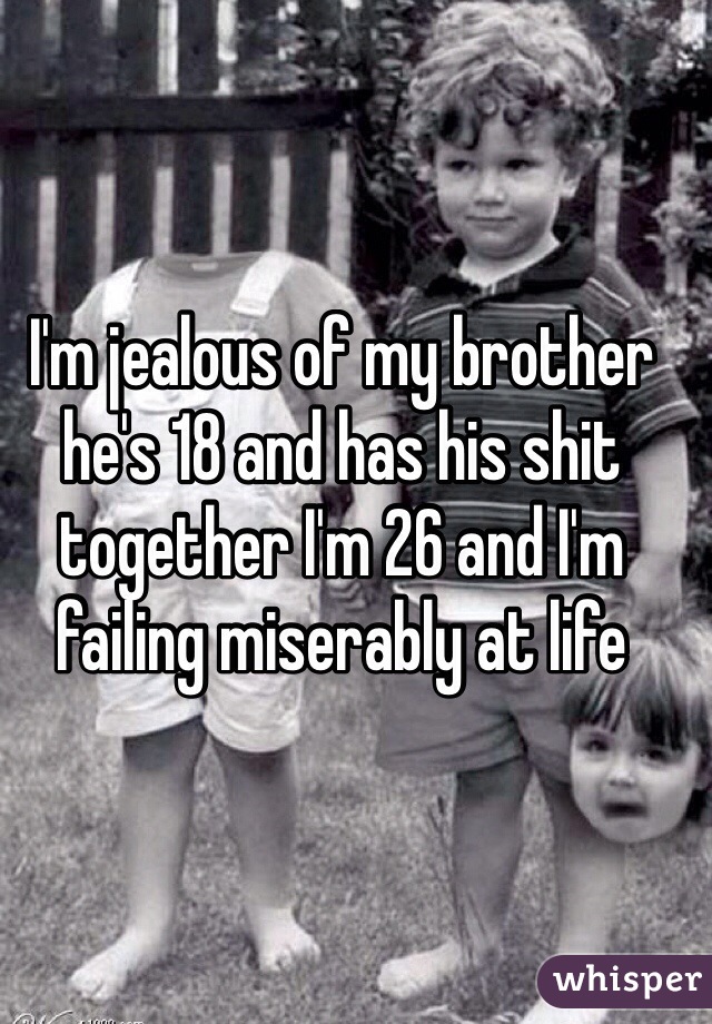 I'm jealous of my brother he's 18 and has his shit together I'm 26 and I'm failing miserably at life