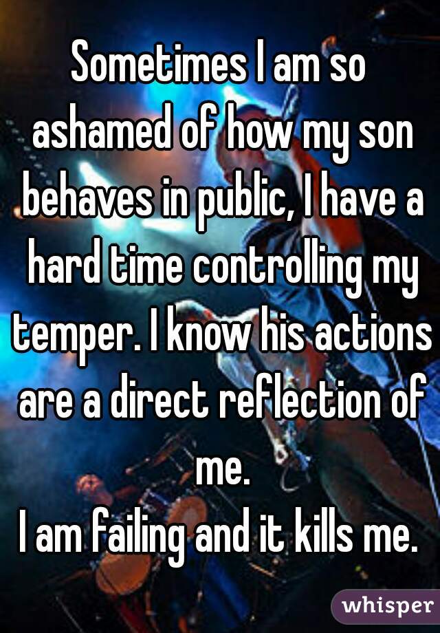 Sometimes I am so ashamed of how my son behaves in public, I have a hard time controlling my temper. I know his actions are a direct reflection of me.
I am failing and it kills me.