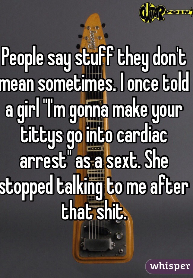 People say stuff they don't mean sometimes. I once told a girl "I'm gonna make your tittys go into cardiac arrest" as a sext. She stopped talking to me after that shit.