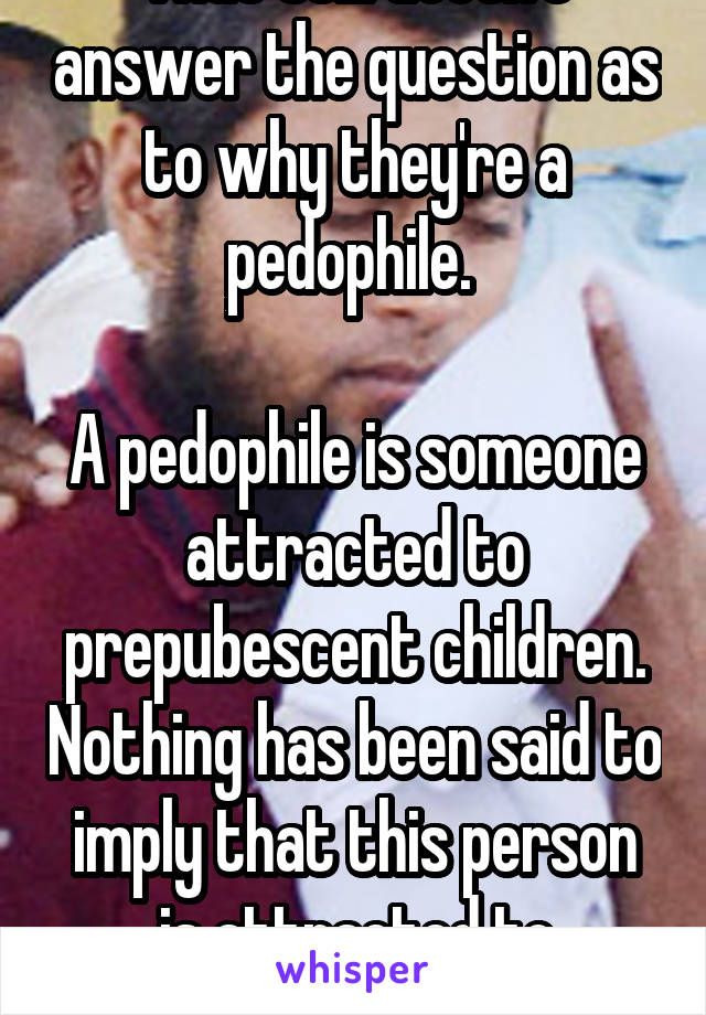 That still doesn't answer the question as to why they're a pedophile. 

A pedophile is someone attracted to prepubescent children. Nothing has been said to imply that this person is attracted to children. 