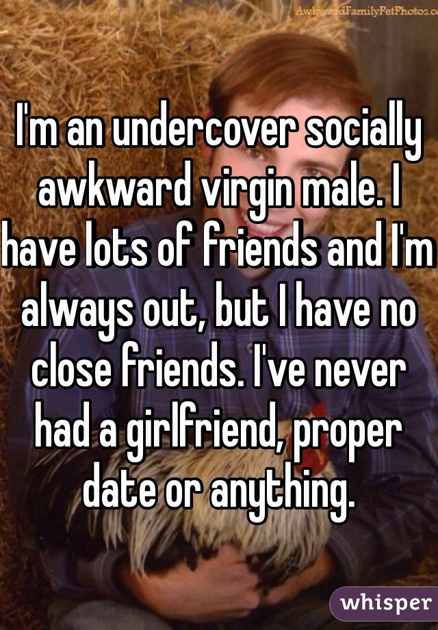 I'm an undercover socially awkward virgin male. I have lots of friends and I'm always out, but I have no close friends. I've never had a girlfriend, proper date or anything. 