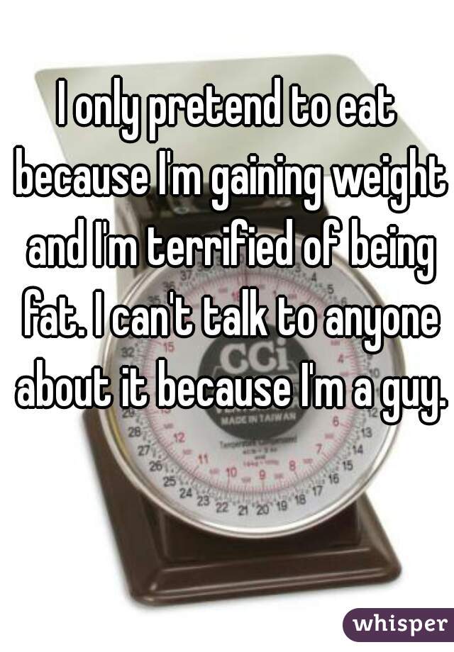 I only pretend to eat because I'm gaining weight and I'm terrified of being fat. I can't talk to anyone about it because I'm a guy.