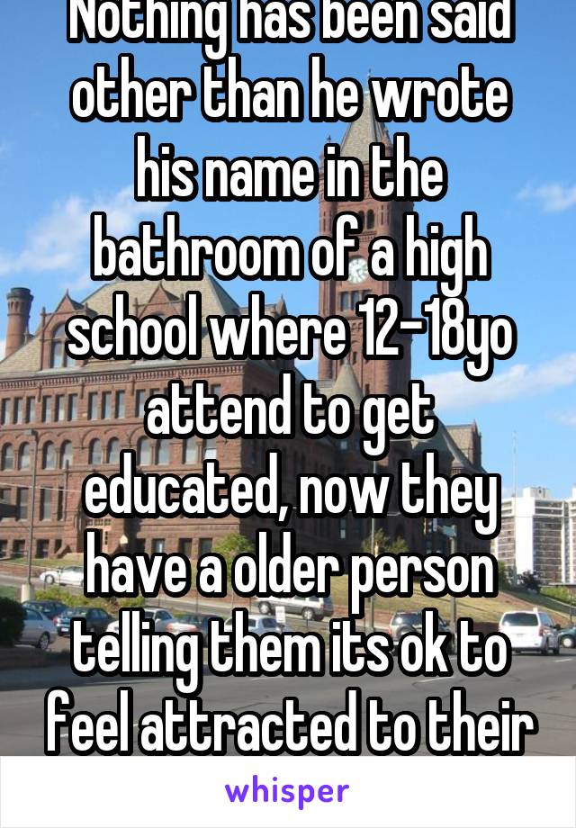 Nothing has been said other than he wrote his name in the bathroom of a high school where 12-18yo attend to get educated, now they have a older person telling them its ok to feel attracted to their trusted educators 