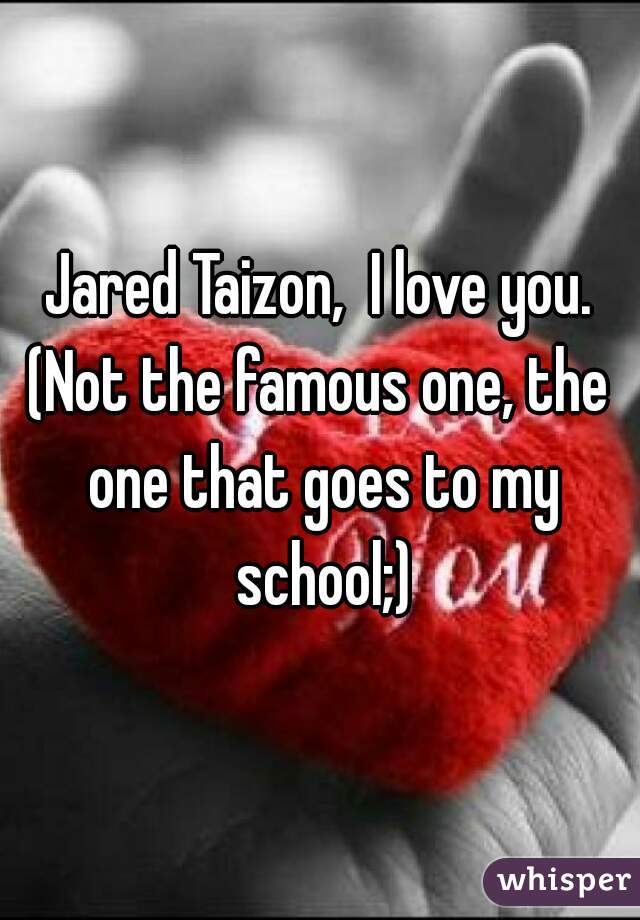 Jared Taizon,  I love you.
(Not the famous one, the one that goes to my school;)